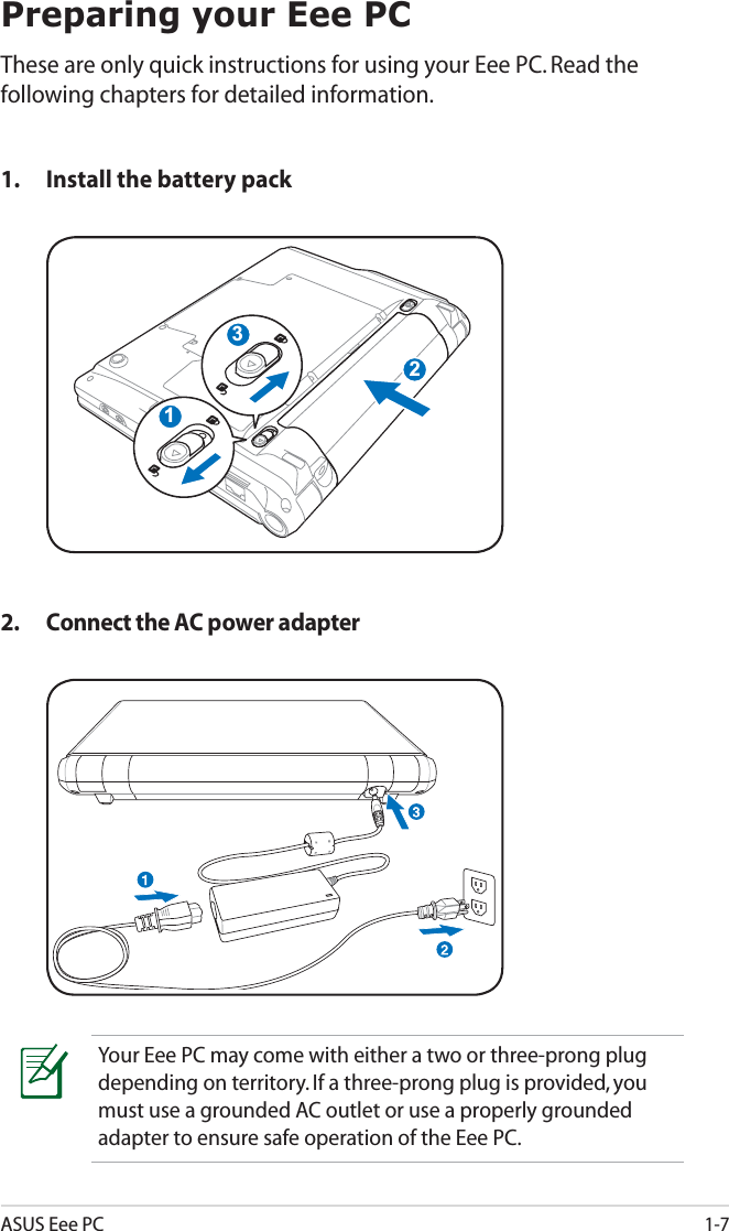 ASUS Eee PC1-7Preparing your Eee PCThese are only quick instructions for using your Eee PC. Read the following chapters for detailed information.1. Install the battery pack2. Connect the AC power adapter132Your Eee PC may come with either a two or three-prong plug depending on territory. If a three-prong plug is provided, you must use a grounded AC outlet or use a properly grounded adapter to ensure safe operation of the Eee PC.