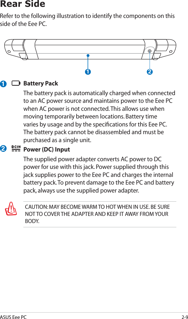 ASUS Eee PC2-9Rear SideRefer to the following illustration to identify the components on this side of the Eee PC.1 2Battery PackThe battery pack is automatically charged when connected to an AC power source and maintains power to the Eee PC when AC power is not connected. This allows use when moving temporarily between locations. Battery time varies by usage and by the speciﬁcations for this Eee PC. The battery pack cannot be disassembled and must be purchased as a single unit.Power (DC) InputThe supplied power adapter converts AC power to DC power for use with this jack. Power supplied through this jack supplies power to the Eee PC and charges the internal battery pack. To prevent damage to the Eee PC and battery pack, always use the supplied power adapter. 12CAUTION: MAY BECOME WARM TO HOT WHEN IN USE. BE SURE NOT TO COVER THE ADAPTER AND KEEP IT AWAY FROM YOUR BODY.