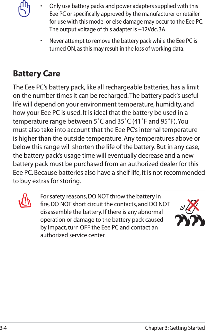 3-4Chapter 3: Getting StartedFor safety reasons, DO NOT throw the battery in ﬁre, DO NOT short circuit the contacts, and DO NOT disassemble the battery. If there is any abnormal operation or damage to the battery pack caused by impact, turn OFF the Eee PC and contact an authorized service center.Battery CareThe Eee PC’s battery pack, like all rechargeable batteries, has a limit on the number times it can be recharged. The battery pack’s useful life will depend on your environment temperature, humidity, and how your Eee PC is used. It is ideal that the battery be used in a temperature range between 5˚C and 35˚C (41˚F and 95˚F). You must also take into account that the Eee PC’s internal temperature is higher than the outside temperature. Any temperatures above or below this range will shorten the life of the battery. But in any case, the battery pack’s usage time will eventually decrease and a new battery pack must be purchased from an authorized dealer for this Eee PC. Because batteries also have a shelf life, it is not recommended to buy extras for storing.• Only use battery packs and power adapters supplied with this Eee PC or speciﬁcally approved by the manufacturer or retailer for use with this model or else damage may occur to the Eee PC. The output voltage of this adapter is +12Vdc, 3A.• Never attempt to remove the battery pack while the Eee PC is turned ON, as this may result in the loss of working data.