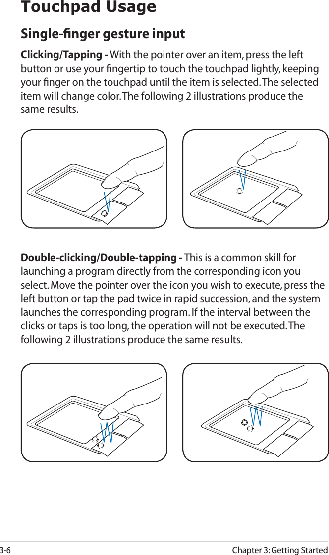 3-6Chapter 3: Getting StartedTouchpad UsageSingle-ﬁnger gesture inputClicking/Tapping - With the pointer over an item, press the left button or use your ﬁngertip to touch the touchpad lightly, keeping your ﬁnger on the touchpad until the item is selected. The selected item will change color. The following 2 illustrations produce the same results.Double-clicking/Double-tapping - This is a common skill for launching a program directly from the corresponding icon you select. Move the pointer over the icon you wish to execute, press the left button or tap the pad twice in rapid succession, and the system launches the corresponding program. If the interval between the clicks or taps is too long, the operation will not be executed. The following 2 illustrations produce the same results.