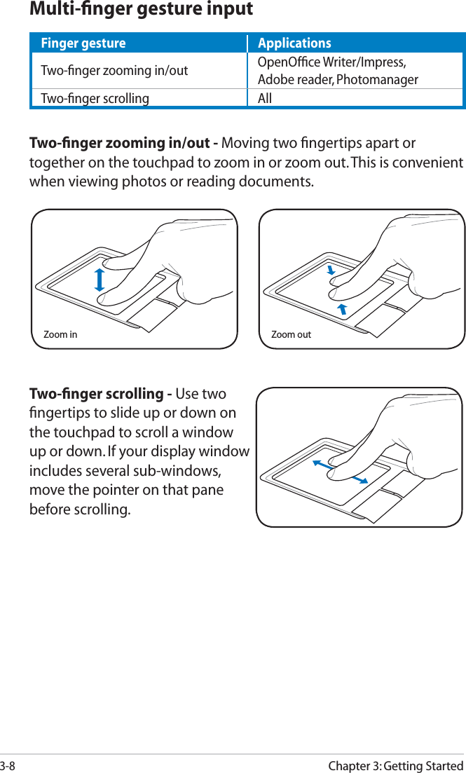 3-8Chapter 3: Getting StartedTwo-ﬁnger scrolling - Use two ﬁngertips to slide up or down on the touchpad to scroll a window up or down. If your display window includes several sub-windows, move the pointer on that pane before scrolling.Zoom in Zoom outMulti-ﬁnger gesture inputTwo-ﬁnger zooming in/out - Moving two ﬁngertips apart or together on the touchpad to zoom in or zoom out. This is convenient when viewing photos or reading documents.Finger gesture ApplicationsTwo-ﬁnger zooming in/out OpenOfﬁce Writer/Impress,Adobe reader, PhotomanagerTwo-ﬁnger scrolling All