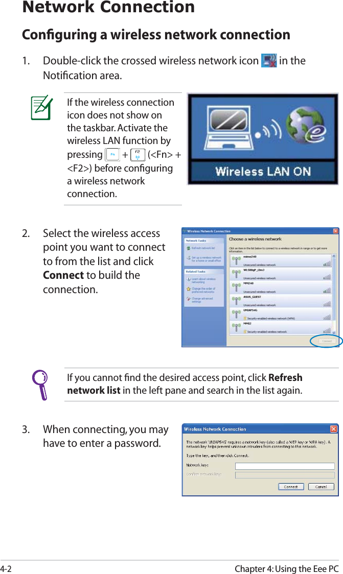 4-2Chapter 4: Using the Eee PCNetwork ConnectionConﬁguring a wireless network connection1. Double-click the crossed wireless network icon   in the Notiﬁcation area.3. When connecting, you may have to enter a password.2. Select the wireless access point you want to connect to from the list and click Connect to build the connection.If you cannot ﬁnd the desired access point, click Refresh network list in the left pane and search in the list again.If the wireless connection icon does not show on the taskbar. Activate the wireless LAN function by pressing   +   (&lt;Fn&gt; + &lt;F2&gt;) before conﬁguring a wireless network connection.