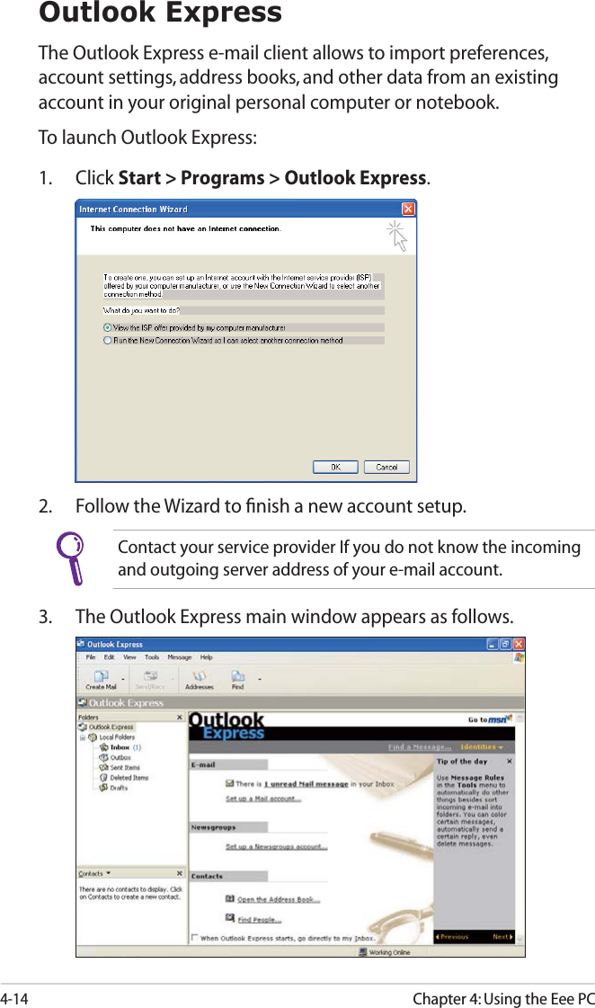 4-14Chapter 4: Using the Eee PCOutlook ExpressThe Outlook Express e-mail client allows to import preferences, account settings, address books, and other data from an existing account in your original personal computer or notebook. To launch Outlook Express:1. Click Start &gt; Programs &gt; Outlook Express.2. Follow the Wizard to ﬁnish a new account setup.Contact your service provider If you do not know the incoming and outgoing server address of your e-mail account.3. The Outlook Express main window appears as follows.