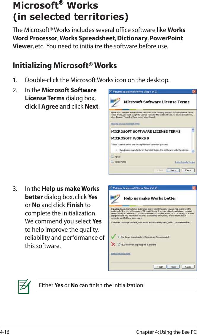 4-16Chapter 4: Using the Eee PCMicrosoft® Works(in selected territories)The Microsoft® Works includes several ofﬁce software like Works Word Processor, Works Spreadsheet, Dictionary, PowerPoint Viewer, etc.. You need to initialize the software before use.3. In the Help us make Works better dialog box, click Yesor No and click Finish to complete the initialization. We commend you select Yesto help improve the quality, reliability and performance of this software.Either Yes  or No can ﬁnish the initialization.Initializing Microsoft® Works1.  Double-click the Microsoft Works icon on the desktop.2. In the Microsoft Software License Terms dialog box, click I Agree and click Next.