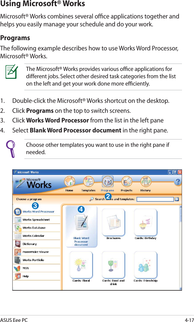 ASUS Eee PC4-17Using Microsoft® WorksMicrosoft® Works combines several ofﬁce applications together and helps you easily manage your schedule and do your work.ProgramsThe following example describes how to use Works Word Processor, Microsoft® Works.The Microsoft® Works provides various ofﬁce applications for different jobs. Select other desired task categories from the list on the left and get your work done more efﬁciently.1. Double-click the Microsoft® Works shortcut on the desktop.2. Click Programs on the top to switch screens.3. Click Works Word Processor from the list in the left pane4. Select Blank Word Processor document in the right pane.Choose other templates you want to use in the right pane if needed.234