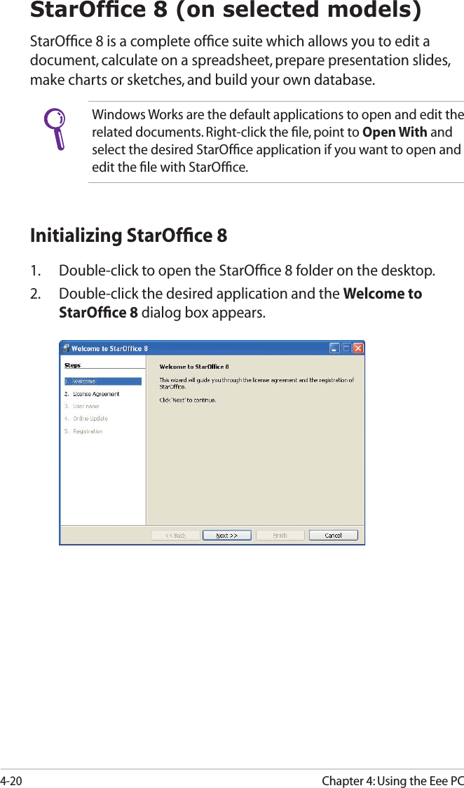4-20Chapter 4: Using the Eee PC6WDU2I¿FHRQVHOHFWHGPRGHOVStarOfﬁce 8 is a complete ofﬁce suite which allows you to edit a document, calculate on a spreadsheet, prepare presentation slides, make charts or sketches, and build your own database. Windows Works are the default applications to open and edit the related documents. Right-click the ﬁle, point to Open With and select the desired StarOfﬁce application if you want to open and edit the ﬁle with StarOfﬁce.Initializing StarOfﬁce 81.  Double-click to open the StarOfﬁce 8 folder on the desktop.2. Double-click the desired application and the Welcome to StarOfﬁce 8 dialog box appears.