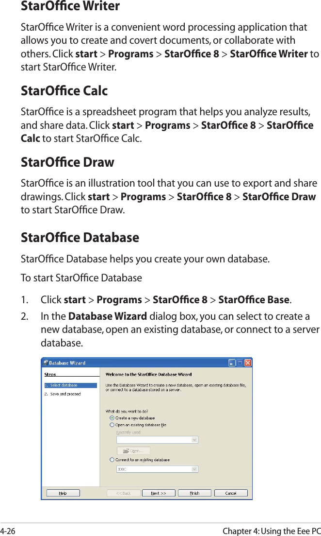 4-26Chapter 4: Using the Eee PCStarOfﬁce WriterStarOfﬁce Writer is a convenient word processing application that allows you to create and covert documents, or collaborate with others. Click start &gt; Programs &gt; StarOfﬁce 8 &gt; StarOfﬁce Writer to start StarOfﬁce Writer.StarOfﬁce CalcStarOfﬁce is a spreadsheet program that helps you analyze results, and share data. Click start &gt; Programs &gt; StarOfﬁce 8 &gt; StarOfﬁce Calc to start StarOfﬁce Calc.StarOfﬁce DrawStarOfﬁce is an illustration tool that you can use to export and share drawings. Click start &gt; Programs &gt; StarOfﬁce 8 &gt; StarOfﬁce Draw to start StarOfﬁce Draw.StarOfﬁce DatabaseStarOfﬁce Database helps you create your own database.To start StarOfﬁce Database1. Click start &gt; Programs &gt; StarOfﬁce 8 &gt; StarOfﬁce Base.2. In the Database Wizard dialog box, you can select to create a new database, open an existing database, or connect to a server database.