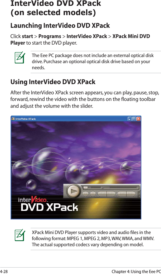 4-28Chapter 4: Using the Eee PCInterVideo DVD XPack(on selected models)Launching InterVideo DVD XPackClick start &gt; Programs &gt; InterVideo XPack &gt; XPack Mini DVD Player to start the DVD player. Using InterVideo DVD XPackAfter the InterVideo XPack screen appears, you can play, pause, stop, forward, rewind the video with the buttons on the ﬂoating toolbar and adjust the volume with the slider. XPack Mini DVD Player supports video and audio ﬁles in the following format: MPEG 1, MPEG 2, MP3, WAV, WMA, and WMV. The actual supported codecs vary depending on model.The Eee PC package does not include an external optical disk drive. Purchase an optional optical disk drive based on your needs.