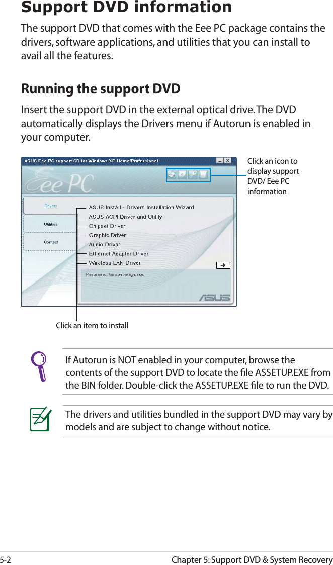 5-2Chapter 5: Support DVD &amp; System RecoverySupport DVD informationThe support DVD that comes with the Eee PC package contains the drivers, software applications, and utilities that you can install to avail all the features.If Autorun is NOT enabled in your computer, browse the contents of the support DVD to locate the ﬁle ASSETUP.EXE from the BIN folder. Double-click the ASSETUP.EXE ﬁle to run the DVD.Click an item to installRunning the support DVDInsert the support DVD in the external optical drive. The DVD automatically displays the Drivers menu if Autorun is enabled in your computer.Click an icon to display support DVD/ Eee PC informationThe drivers and utilities bundled in the support DVD may vary by models and are subject to change without notice.