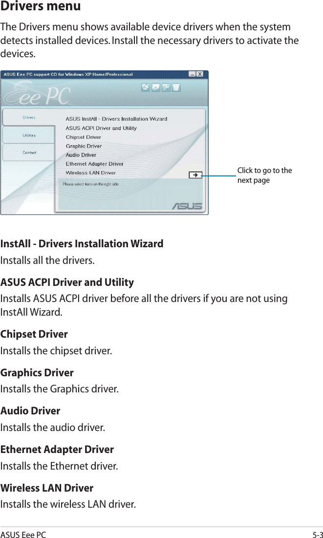 ASUS Eee PC5-3Drivers menuThe Drivers menu shows available device drivers when the system detects installed devices. Install the necessary drivers to activate the devices.InstAll - Drivers Installation WizardInstalls all the drivers.ASUS ACPI Driver and UtilityInstalls ASUS ACPI driver before all the drivers if you are not using InstAll Wizard.Chipset DriverInstalls the chipset driver.Graphics DriverInstalls the Graphics driver.Audio DriverInstalls the audio driver.Ethernet Adapter DriverInstalls the Ethernet driver.Wireless LAN DriverInstalls the wireless LAN driver.Click to go to the next page