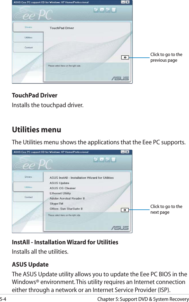 5-4Chapter 5: Support DVD &amp; System RecoveryUtilities menuThe Utilities menu shows the applications that the Eee PC supports. InstAll - Installation Wizard for UtilitiesInstalls all the utilities.ASUS Update The ASUS Update utility allows you to update the Eee PC BIOS in the Windows® environment. This utility requires an Internet connection either through a network or an Internet Service Provider (ISP).TouchPad DriverInstalls the touchpad driver.Click to go to the previous pageClick to go to the next page