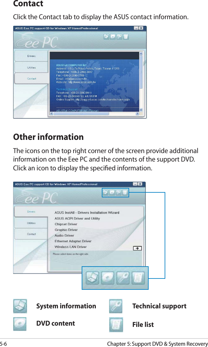 5-6Chapter 5: Support DVD &amp; System RecoveryContactClick the Contact tab to display the ASUS contact information. Other informationThe icons on the top right corner of the screen provide additional information on the Eee PC and the contents of the support DVD. Click an icon to display the speciﬁed information.File listTechnical supportDVD contentSystem information
