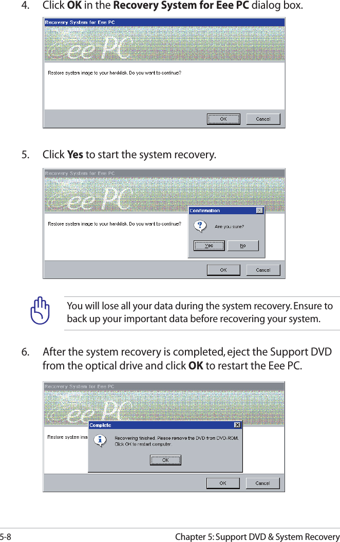 5-8Chapter 5: Support DVD &amp; System RecoveryYou will lose all your data during the system recovery. Ensure to back up your important data before recovering your system.4. Click OK in the Recovery System for Eee PC dialog box.5. Click Yes  to start the system recovery.6.  After the system recovery is completed, eject the Support DVD from the optical drive and click OK to restart the Eee PC.
