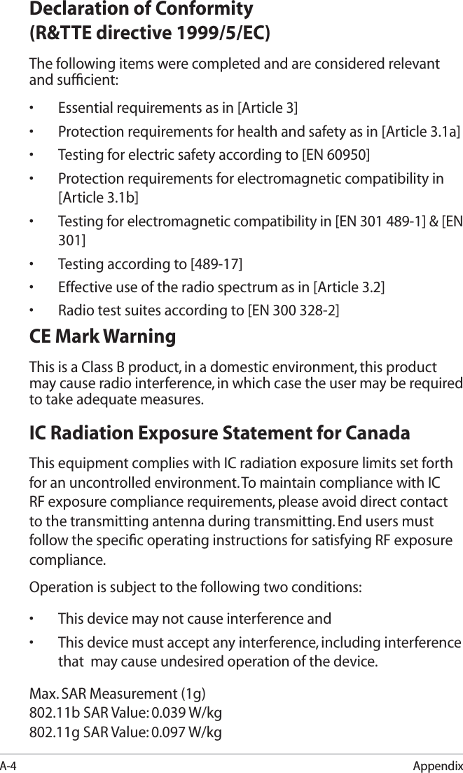 A-4AppendixDeclaration of Conformity(R&amp;TTE directive 1999/5/EC)The following items were completed and are considered relevant and sufﬁcient:• Essential requirements as in [Article 3]• Protection requirements for health and safety as in [Article 3.1a]• Testing for electric safety according to [EN 60950]• Protection requirements for electromagnetic compatibility in [Article 3.1b]• Testing for electromagnetic compatibility in [EN 301 489-1] &amp; [EN 301]• Testing according to [489-17]• Effective use of the radio spectrum as in [Article 3.2]• Radio test suites according to [EN 300 328-2]CE Mark WarningThis is a Class B product, in a domestic environment, this product may cause radio interference, in which case the user may be required to take adequate measures.IC Radiation Exposure Statement for CanadaThis equipment complies with IC radiation exposure limits set forth for an uncontrolled environment. To maintain compliance with IC RF exposure compliance requirements, please avoid direct contact to the transmitting antenna during transmitting. End users must follow the speciﬁc operating instructions for satisfying RF exposure compliance.Operation is subject to the following two conditions: • This device may not cause interference and • This device must accept any interference, including interference that  may cause undesired operation of the device.Max. SAR Measurement (1g)802.11b SAR Value: 0.039 W/kg802.11g SAR Value: 0.097 W/kg