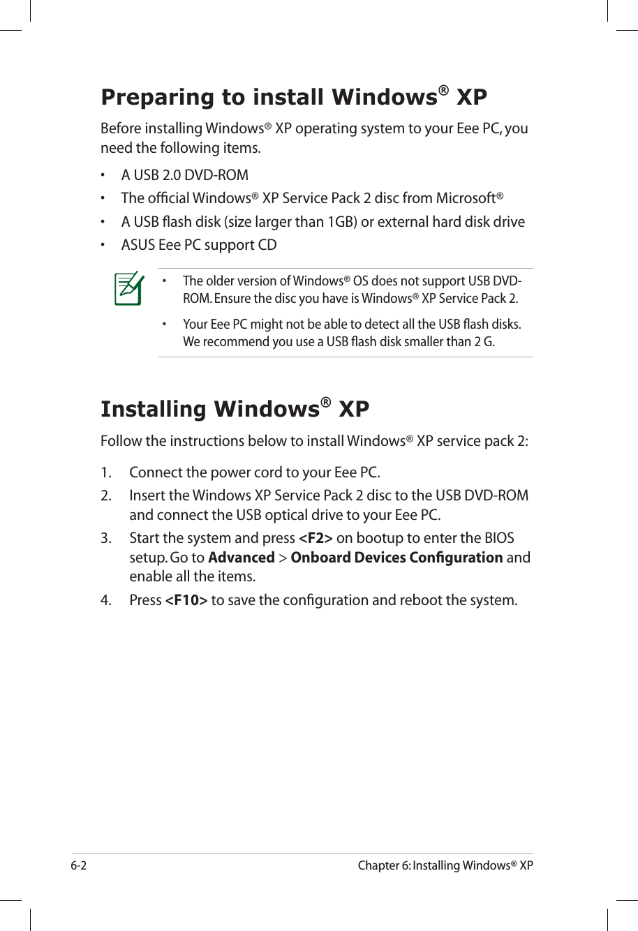 6-2Chapter 6: Installing Windows® XPPreparing to install Windows® XPBefore installing Windows® XP operating system to your Eee PC, you need the following items.•  A USB 2.0 DVD-ROM•  The ofﬁcial Windows® XP Service Pack 2 disc from Microsoft®•  A USB ﬂash disk (size larger than 1GB) or external hard disk drive•  ASUS Eee PC support CD•  The older version of Windows® OS does not support USB DVD-ROM. Ensure the disc you have is Windows® XP Service Pack 2.•  Your Eee PC might not be able to detect all the USB ﬂash disks. We recommend you use a USB ﬂash disk smaller than 2 G. Installing Windows® XPFollow the instructions below to install Windows® XP service pack 2:1.  Connect the power cord to your Eee PC.2.  Insert the Windows XP Service Pack 2 disc to the USB DVD-ROM and connect the USB optical drive to your Eee PC.3.  Start the system and press &lt;F2&gt; on bootup to enter the BIOS setup. Go to Advanced &gt; Onboard Devices Conﬁguration and enable all the items.4.  Press &lt;F10&gt; to save the conﬁguration and reboot the system.