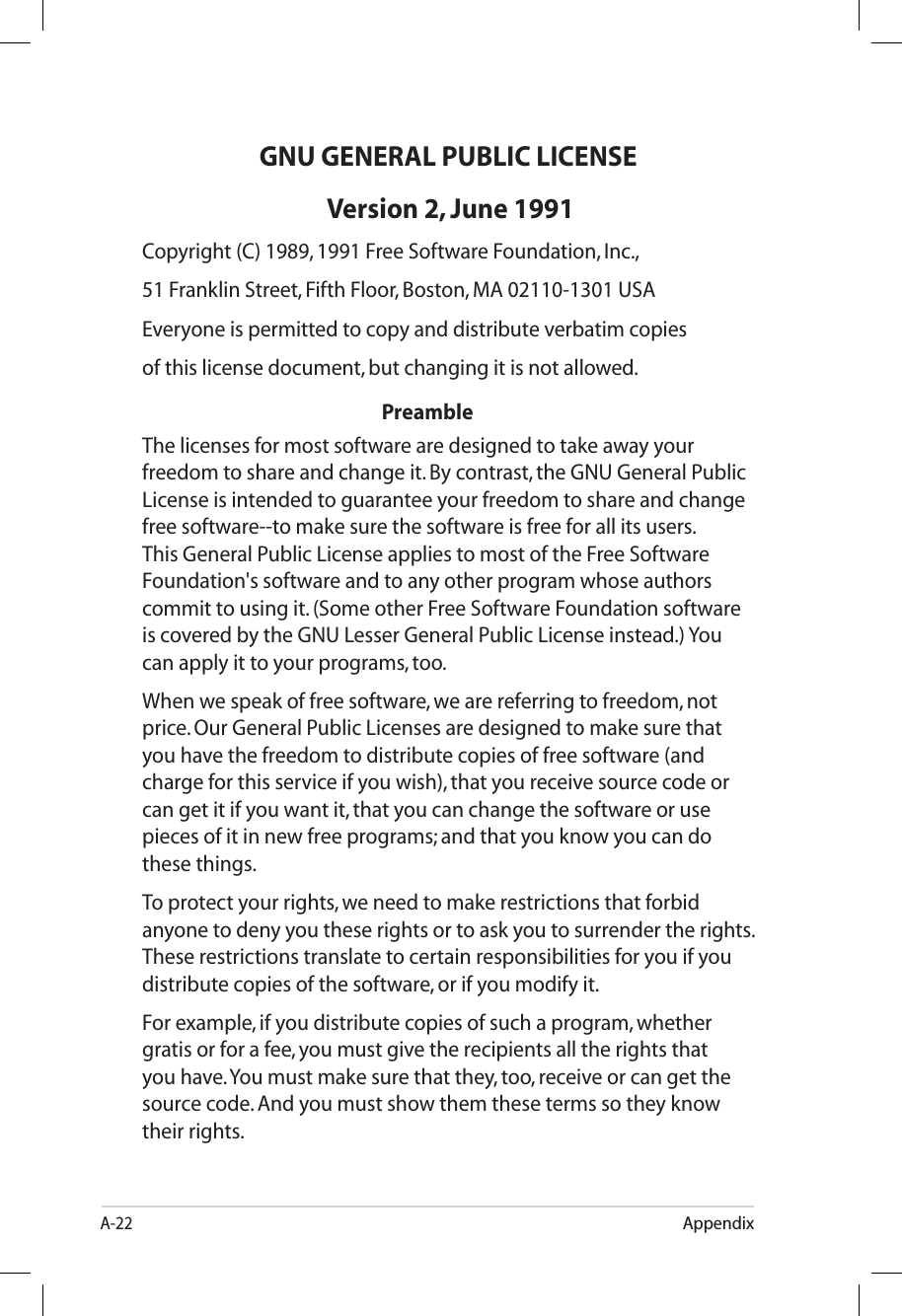 A-22AppendixGNU GENERAL PUBLIC LICENSE Version 2, June 1991Copyright (C) 1989, 1991 Free Software Foundation, Inc.,51 Franklin Street, Fifth Floor, Boston, MA 02110-1301 USAEveryone is permitted to copy and distribute verbatim copiesof this license document, but changing it is not allowed.          PreambleThe licenses for most software are designed to take away your freedom to share and change it. By contrast, the GNU General Public License is intended to guarantee your freedom to share and change free software--to make sure the software is free for all its users. This General Public License applies to most of the Free Software Foundation&apos;s software and to any other program whose authors commit to using it. (Some other Free Software Foundation software is covered by the GNU Lesser General Public License instead.) You can apply it to your programs, too.When we speak of free software, we are referring to freedom, not price. Our General Public Licenses are designed to make sure that you have the freedom to distribute copies of free software (and charge for this service if you wish), that you receive source code or can get it if you want it, that you can change the software or use pieces of it in new free programs; and that you know you can do these things.To protect your rights, we need to make restrictions that forbid anyone to deny you these rights or to ask you to surrender the rights. These restrictions translate to certain responsibilities for you if you distribute copies of the software, or if you modify it. For example, if you distribute copies of such a program, whether gratis or for a fee, you must give the recipients all the rights that you have. You must make sure that they, too, receive or can get the source code. And you must show them these terms so they know their rights.