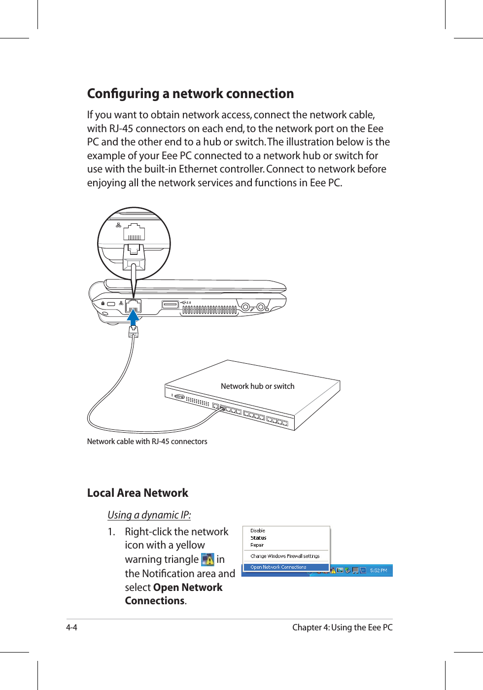 4-4Chapter 4: Using the Eee PCConﬁguring a network connectionIf you want to obtain network access, connect the network cable, with RJ-45 connectors on each end, to the network port on the Eee PC and the other end to a hub or switch. The illustration below is the example of your Eee PC connected to a network hub or switch for use with the built-in Ethernet controller. Connect to network before enjoying all the network services and functions in Eee PC.Using a dynamic IP:1. Right-click the network icon with a yellow warning triangle  inthe Notiﬁcation area and select Open Network Connections.Local Area NetworkNetwork hub or switchNetwork cable with RJ-45 connectors