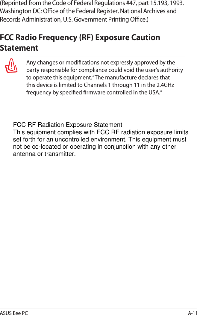 ASUS Eee PCA-11(Reprinted from the Code of Federal Regulations #47, part 15.193, 1993. Washington DC: Ofﬁce of the Federal Register, National Archives and Records Administration, U.S. Government Printing Ofﬁce.)FCC Radio Frequency (RF) Exposure Caution StatementAny changes or modiﬁcations not expressly approved by the party responsible for compliance could void the user’s authority to operate this equipment. “The manufacture declares that this device is limited to Channels 1 through 11 in the 2.4GHz frequency by speciﬁed ﬁrmware controlled in the USA.”FCC RF Radiation Exposure StatementThis equipment complies with FCC RF radiation exposure limits set forth for an uncontrolled environment. This equipment must not be co-located or operating in conjunction with any other antenna or transmitter.