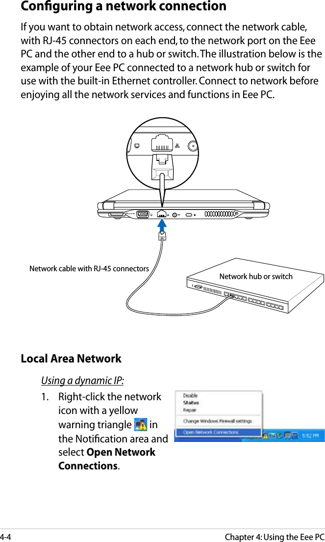 4-4Chapter 4: Using the Eee PCConﬁguring a network connectionIf you want to obtain network access, connect the network cable, with RJ-45 connectors on each end, to the network port on the Eee PC and the other end to a hub or switch. The illustration below is the example of your Eee PC connected to a network hub or switch for use with the built-in Ethernet controller. Connect to network before enjoying all the network services and functions in Eee PC.Using a dynamic IP:1.  Right-click the network icon with a yellow warning triangle   in the Notiﬁcation area and select Open Network Connections.Local Area NetworkNetwork hub or switchNetwork cable with RJ-45 connectors