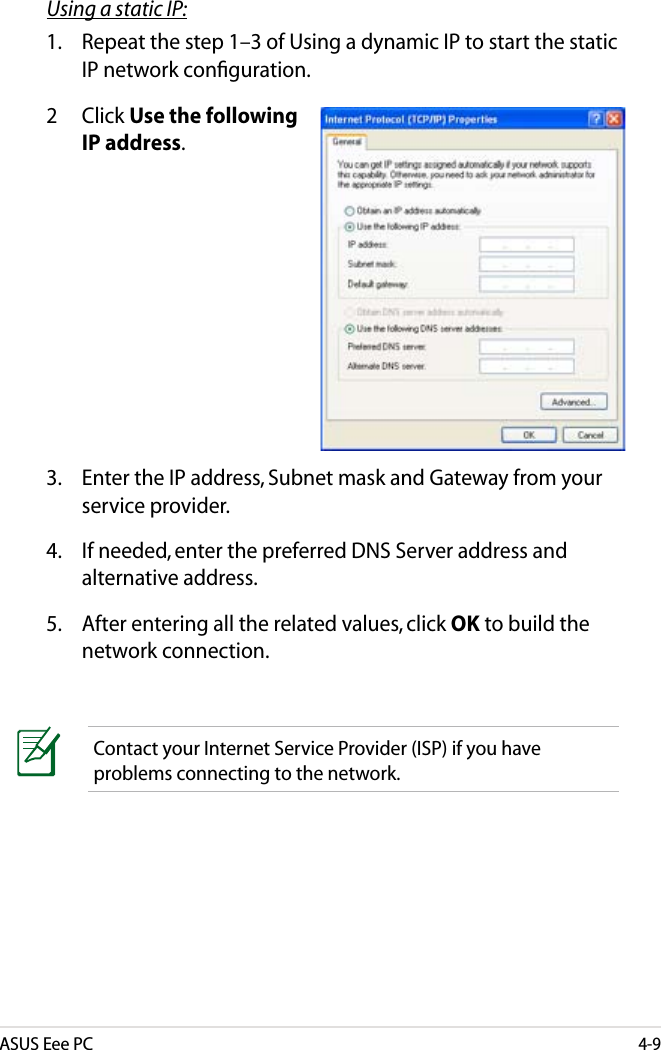 ASUS Eee PC4-9Using a static IP:1.  Repeat the step 1–3 of Using a dynamic IP to start the static IP network conﬁguration.3.  Enter the IP address, Subnet mask and Gateway from your service provider.4.  If needed, enter the preferred DNS Server address and alternative address.5.  After entering all the related values, click OK to build the network connection.2  Click Use the following IP address.Contact your Internet Service Provider (ISP) if you have problems connecting to the network.