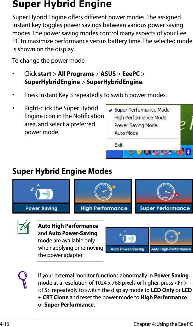4-16Chapter 4: Using the Eee PCSuper Hybrid EngineSuper Hybrid Engine offers different power modes. The assigned instant key toggles power savings between various power saving modes. The power saving modes control many aspects of your Eee PC to maximize performance versus battery time. The selected mode is shown on the display. To change the power mode•  Click start &gt; All Programs &gt; ASUS &gt; EeePC &gt; SuperHybridEngine &gt; SuperHybridEngine.•  Press Instant Key 3 repeatedly to switch power modes.•  Right-click the Super Hybrid Engine icon in the Notiﬁcation area, and select a preferred power mode.Super Hybrid Engine ModesAuto High Performance and Auto Power-Saving mode are available only when applying or removing the power adapter.If your external monitor functions abnormally in Power Saving mode at a resolution of 1024 x 768 pixels or higher, press &lt;Fn&gt; + &lt;F5&gt; repeatedly to switch the display mode to LCD Only or LCD + CRT Clone and reset the power mode to High Performance or Super Performance.