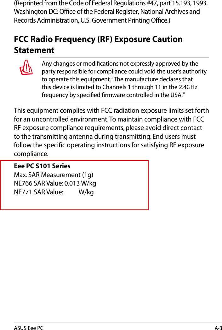 ASUS Eee PCA-3(Reprinted from the Code of Federal Regulations #47, part 15.193, 1993. Washington DC: Ofﬁce of the Federal Register, National Archives and Records Administration, U.S. Government Printing Ofﬁce.)FCC Radio Frequency (RF) Exposure Caution StatementAny changes or modiﬁcations not expressly approved by the party responsible for compliance could void the user’s authority to operate this equipment. “The manufacture declares that this device is limited to Channels 1 through 11 in the 2.4GHz frequency by speciﬁed ﬁrmware controlled in the USA.”This equipment complies with FCC radiation exposure limits set forth for an uncontrolled environment. To maintain compliance with FCC RF exposure compliance requirements, please avoid direct contact to the transmitting antenna during transmitting. End users must follow the speciﬁc operating instructions for satisfying RF exposure compliance. Eee PC S101 Series Max. SAR Measurement (1g) NE766 SAR Value: 0.013 W/kg NE771 SAR Value:           W/kg