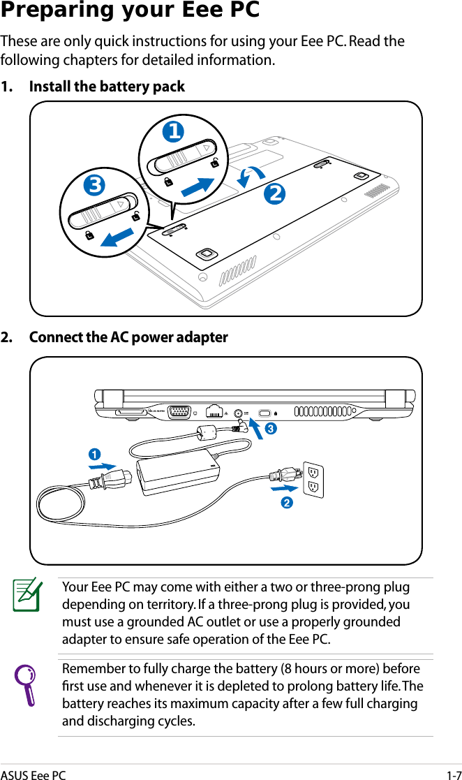 ASUS Eee PC1-7Preparing your Eee PCThese are only quick instructions for using your Eee PC. Read the following chapters for detailed information.1. Install the battery pack2. Connect the AC power adapterYour Eee PC may come with either a two or three-prong plug depending on territory. If a three-prong plug is provided, you must use a grounded AC outlet or use a properly grounded adapter to ensure safe operation of the Eee PC.321Remember to fully charge the battery (8 hours or more) before ﬁrst use and whenever it is depleted to prolong battery life. The battery reaches its maximum capacity after a few full charging and discharging cycles.