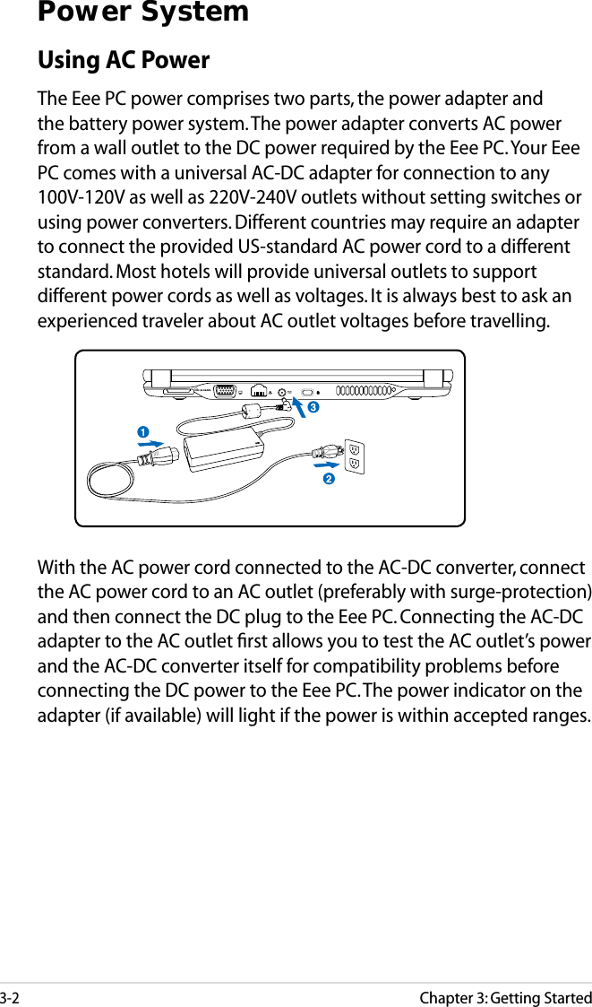 3-2Chapter 3: Getting StartedPower SystemUsing AC PowerThe Eee PC power comprises two parts, the power adapter and the battery power system. The power adapter converts AC power from a wall outlet to the DC power required by the Eee PC. Your Eee PC comes with a universal AC-DC adapter for connection to any 100V-120V as well as 220V-240V outlets without setting switches or using power converters. Different countries may require an adapter to connect the provided US-standard AC power cord to a different standard. Most hotels will provide universal outlets to support different power cords as well as voltages. It is always best to ask an experienced traveler about AC outlet voltages before travelling. With the AC power cord connected to the AC-DC converter, connect the AC power cord to an AC outlet (preferably with surge-protection) and then connect the DC plug to the Eee PC. Connecting the AC-DC adapter to the AC outlet ﬁrst allows you to test the AC outlet’s power and the AC-DC converter itself for compatibility problems before connecting the DC power to the Eee PC. The power indicator on the adapter (if available) will light if the power is within accepted ranges.