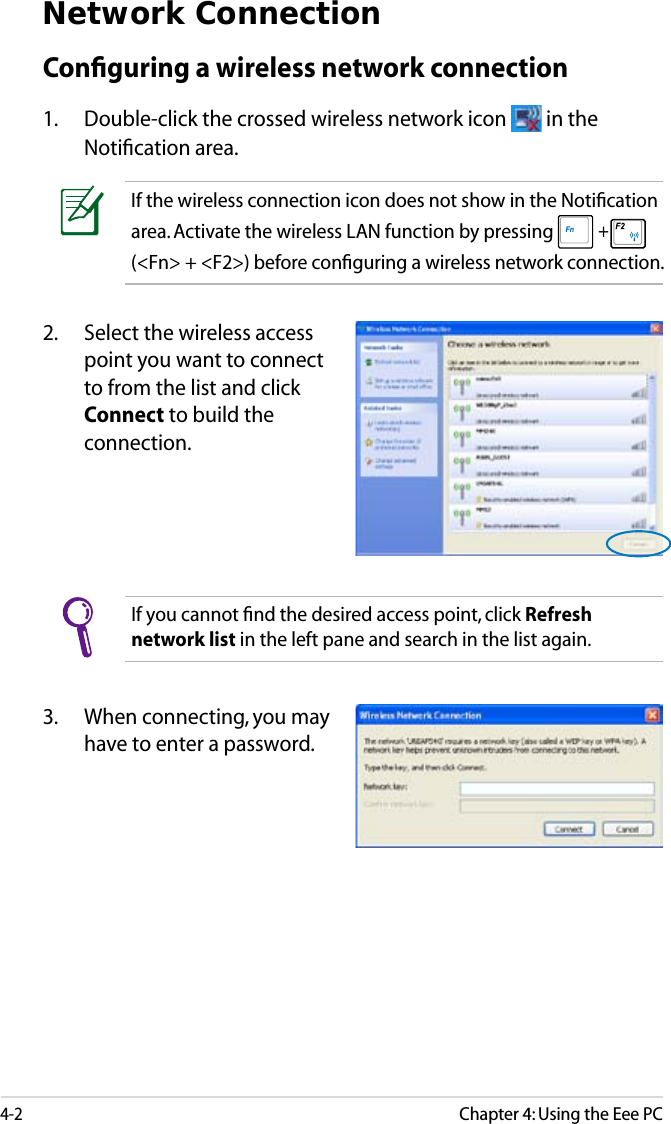 4-2Chapter 4: Using the Eee PCNetwork ConnectionConﬁguring a wireless network connection1. Double-click the crossed wireless network icon   in the Notiﬁcation area.3. When connecting, you may have to enter a password.2. Select the wireless access point you want to connect to from the list and click Connect to build the connection.If you cannot ﬁnd the desired access point, click Refresh network list in the left pane and search in the list again.If the wireless connection icon does not show in the Notiﬁcation area. Activate the wireless LAN function by pressing  + (&lt;Fn&gt; + &lt;F2&gt;) before conﬁguring a wireless network connection.
