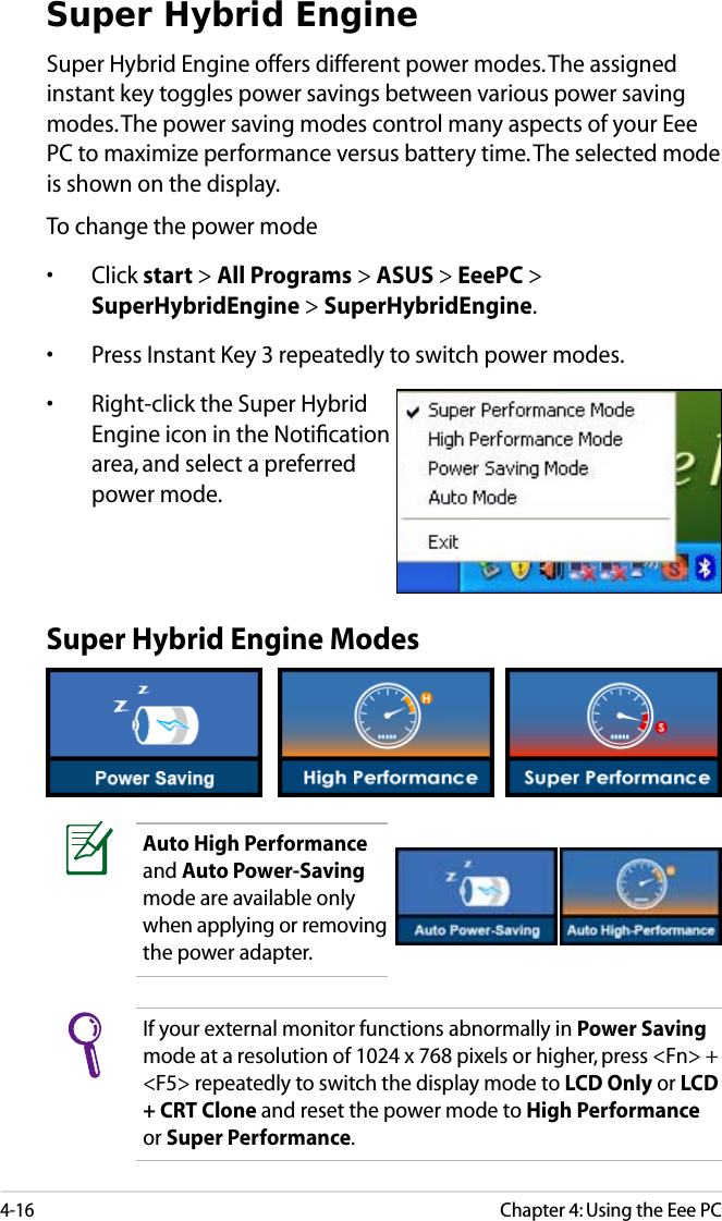 4-16Chapter 4: Using the Eee PCSuper Hybrid EngineSuper Hybrid Engine offers different power modes. The assigned instant key toggles power savings between various power saving modes. The power saving modes control many aspects of your Eee PC to maximize performance versus battery time. The selected mode is shown on the display. To change the power mode• Click start &gt; All Programs &gt; ASUS &gt; EeePC &gt; SuperHybridEngine &gt; SuperHybridEngine.• Press Instant Key 3 repeatedly to switch power modes.• Right-click the Super Hybrid Engine icon in the Notiﬁcation area, and select a preferred power mode.Super Hybrid Engine ModesAuto High Performanceand Auto Power-Savingmode are available only when applying or removing the power adapter.If your external monitor functions abnormally in Power Savingmode at a resolution of 1024 x 768 pixels or higher, press &lt;Fn&gt; + &lt;F5&gt; repeatedly to switch the display mode to LCD Only or LCD + CRT Clone and reset the power mode to High Performanceor Super Performance.