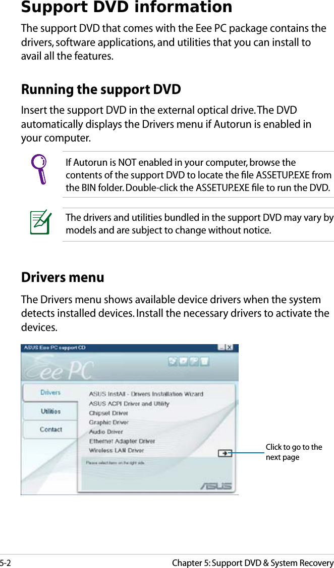 5-2Chapter 5: Support DVD &amp; System RecoverySupport DVD informationThe support DVD that comes with the Eee PC package contains the drivers, software applications, and utilities that you can install to avail all the features.If Autorun is NOT enabled in your computer, browse the contents of the support DVD to locate the ﬁle ASSETUP.EXE from the BIN folder. Double-click the ASSETUP.EXE ﬁle to run the DVD.Running the support DVDInsert the support DVD in the external optical drive. The DVD automatically displays the Drivers menu if Autorun is enabled in your computer.Drivers menuThe Drivers menu shows available device drivers when the system detects installed devices. Install the necessary drivers to activate the devices.The drivers and utilities bundled in the support DVD may vary by models and are subject to change without notice.Click to go to the next page