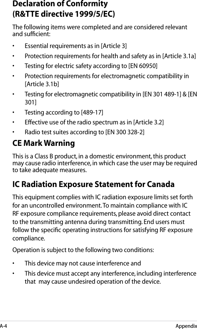 A-4AppendixDeclaration of Conformity(R&amp;TTE directive 1999/5/EC)The following items were completed and are considered relevant and sufﬁcient:• Essential requirements as in [Article 3]• Protection requirements for health and safety as in [Article 3.1a]• Testing for electric safety according to [EN 60950]• Protection requirements for electromagnetic compatibility in [Article 3.1b]• Testing for electromagnetic compatibility in [EN 301 489-1] &amp; [EN 301]• Testing according to [489-17]• Effective use of the radio spectrum as in [Article 3.2]• Radio test suites according to [EN 300 328-2]CE Mark WarningThis is a Class B product, in a domestic environment, this product may cause radio interference, in which case the user may be required to take adequate measures.IC Radiation Exposure Statement for CanadaThis equipment complies with IC radiation exposure limits set forth for an uncontrolled environment. To maintain compliance with IC RF exposure compliance requirements, please avoid direct contact to the transmitting antenna during transmitting. End users must follow the speciﬁc operating instructions for satisfying RF exposure compliance.Operation is subject to the following two conditions: • This device may not cause interference and • This device must accept any interference, including interference that  may cause undesired operation of the device.