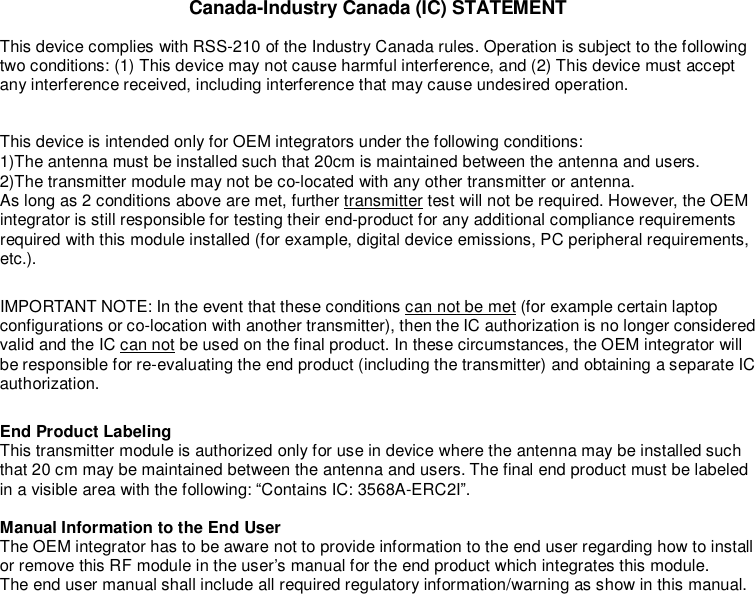  Canada-Industry Canada (IC) STATEMENT This device complies with RSS-210 of the Industry Canada rules. Operation is subject to the following two conditions: (1) This device may not cause harmful interference, and (2) This device must accept any interference received, including interference that may cause undesired operation.  This device is intended only for OEM integrators under the following conditions: 1)The antenna must be installed such that 20cm is maintained between the antenna and users. 2)The transmitter module may not be co-located with any other transmitter or antenna. As long as 2 conditions above are met, further transmitter test will not be required. However, the OEM integrator is still responsible for testing their end-product for any additional compliance requirements required with this module installed (for example, digital device emissions, PC peripheral requirements, etc.). IMPORTANT NOTE: In the event that these conditions can not be met (for example certain laptop configurations or co-location with another transmitter), then the IC authorization is no longer considered valid and the IC can not be used on the final product. In these circumstances, the OEM integrator will be responsible for re-evaluating the end product (including the transmitter) and obtaining a separate IC authorization. End Product Labeling This transmitter module is authorized only for use in device where the antenna may be installed such that 20 cm may be maintained between the antenna and users. The final end product must be labeled in a visible area with the following: “Contains IC: 3568A-ERC2I”.  Manual Information to the End User The OEM integrator has to be aware not to provide information to the end user regarding how to install or remove this RF module in the user’s manual for the end product which integrates this module. The end user manual shall include all required regulatory information/warning as show in this manual.   