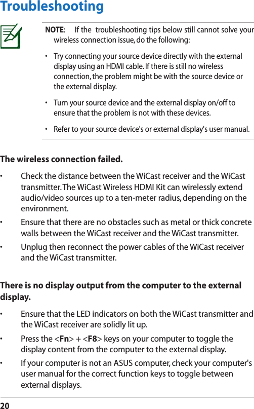 20TroubleshootingThe wireless connection failed.•  Check the distance between the WiCast receiver and the WiCast transmitter. The WiCast Wireless HDMI Kit can wirelessly extend audio/video sources up to a ten-meter radius, depending on the environment.•  Ensure that there are no obstacles such as metal or thick concrete walls between the WiCast receiver and the WiCast transmitter.•  Unplug then reconnect the power cables of the WiCast receiver and the WiCast transmitter.There is no display output from the computer to the external display.•  Ensure that the LED indicators on both the WiCast transmitter and the WiCast receiver are solidly lit up.•  Press the &lt;Fn&gt; + &lt;F8&gt; keys on your computer to toggle the display content from the computer to the external display.•  If your computer is not an ASUS computer, check your computer&apos;s user manual for the correct function keys to toggle between external displays.NOTE:  If the  troubleshooting tips below still cannot solve your wireless connection issue, do the following:•  Try connecting your source device directly with the external display using an HDMI cable. If there is still no wireless connection, the problem might be with the source device or the external display.•  Turn your source device and the external display on/off to ensure that the problem is not with these devices.•  Refer to your source device&apos;s or external display&apos;s user manual.
