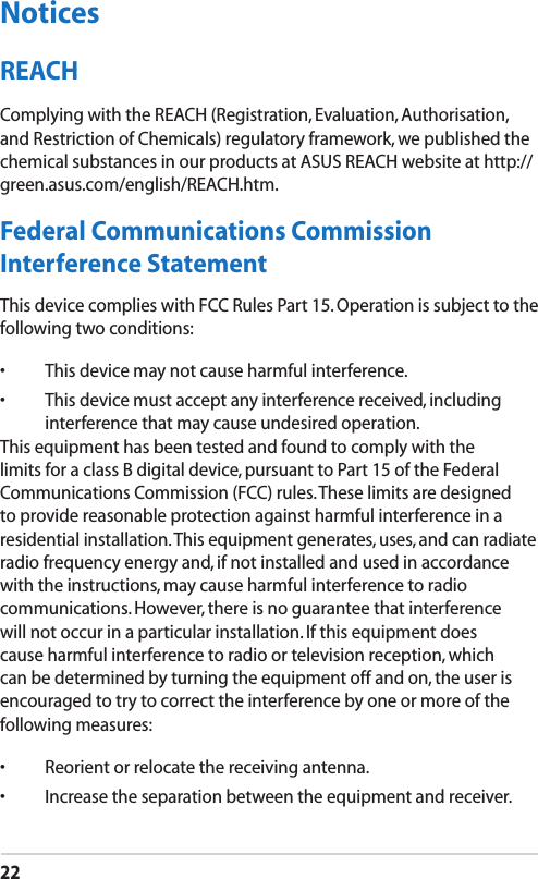 22NoticesREACHComplying with the REACH (Registration, Evaluation, Authorisation, and Restriction of Chemicals) regulatory framework, we published the chemical substances in our products at ASUS REACH website at http://green.asus.com/english/REACH.htm.Federal Communications Commission Interference StatementThis device complies with FCC Rules Part 15. Operation is subject to the following two conditions:•  This device may not cause harmful interference.•  This device must accept any interference received, including interference that may cause undesired operation.This equipment has been tested and found to comply with the limits for a class B digital device, pursuant to Part 15 of the Federal Communications Commission (FCC) rules. These limits are designed to provide reasonable protection against harmful interference in a residential installation. This equipment generates, uses, and can radiate radio frequency energy and, if not installed and used in accordance with the instructions, may cause harmful interference to radio communications. However, there is no guarantee that interference will not occur in a particular installation. If this equipment does cause harmful interference to radio or television reception, which can be determined by turning the equipment off and on, the user is encouraged to try to correct the interference by one or more of the following measures:•  Reorient or relocate the receiving antenna.•  Increase the separation between the equipment and receiver.