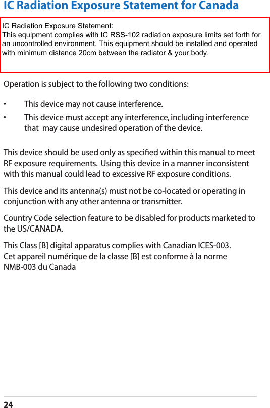 24IC Radiation Exposure Statement for CanadaThis equipment complies with IC radiation exposure limits set forth for an uncontrolled environment. To maintain compliance with IC RF exposure compliance requirements, please avoid direct contact to the transmitting antenna during transmitting. End users must follow the speciﬁc operating instructions for satisfying RF exposure compliance.Operation is subject to the following two conditions: •  This device may not cause interference. •  This device must accept any interference, including interference that  may cause undesired operation of the device.This device should be used only as speciﬁed within this manual to meet RF exposure requirements.  Using this device in a manner inconsistent with this manual could lead to excessive RF exposure conditions.This device and its antenna(s) must not be co-located or operating in conjunction with any other antenna or transmitter.Country Code selection feature to be disabled for products marketed to the US/CANADA.This Class [B] digital apparatus complies with Canadian ICES-003. Cet appareil numérique de la classe [B] est conforme à la norme NMB-003 du CanadaIC Radiation Exposure Statement:This equipment complies with IC RSS-102 radiation exposure limits set forth foran uncontrolled environment. This equipment should be installed and operatedwith minimum distance 20cm between the radiator &amp; your body.