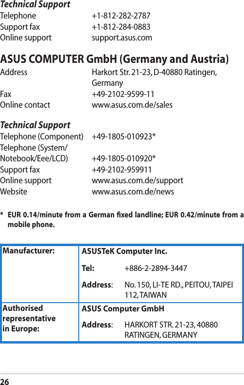 26Technical SupportTelephone  +1-812-282-2787Support fax  +1-812-284-0883Online support  support.asus.comASUS COMPUTER GmbH (Germany and Austria)Address   Harkort Str. 21-23, D-40880 Ratingen,   GermanyFax    +49-2102-9599-11Online contact  www.asus.com.de/salesTechnical SupportTelephone (Component)  +49-1805-010923*Telephone (System/Notebook/Eee/LCD)  +49-1805-010920*Support fax  +49-2102-959911Online support  www.asus.com.de/supportWebsite  www.asus.com.de/news*    EUR 0.14/minute from a German ﬁxed landline; EUR 0.42/minute from a mobile phone.Manufacturer: ASUSTeK Computer Inc.Tel: +886-2-2894-3447Address: No. 150, LI-TE RD., PEITOU, TAIPEI 112, TAIWANAuthorised representative  in Europe:ASUS Computer GmbHAddress: HARKORT STR. 21-23, 40880 RATINGEN, GERMANY