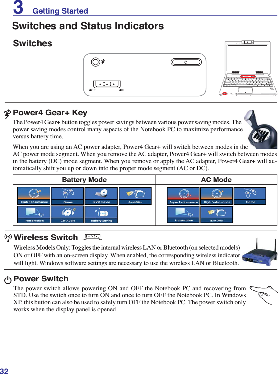 323    Getting StartedPower SwitchThe power switch allows powering ON and OFF the Notebook PC and recovering from 67&apos;8VHWKHVZLWFKRQFHWRWXUQ21DQGRQFHWRWXUQ2))WKH1RWHERRN3&amp;,Q:LQGRZVXP, this button can also be used to safely turn OFF the Notebook PC. The power switch only works when the display panel is opened.SwitchesSwitches and Status Indicators1.3MEGAPIXELSOFF ONASUS WIDE SCREEN NOTEBOOKBattery Mode AC ModePower4 Gear+ KeyThe Power4 Gear+ button toggles power savings between various power saving modes. The power saving modes control many aspects of the Notebook PC to maximize performance versus battery time.When you are using an AC power adapter, Power4 Gear+ will switch between modes in the AC power mode segment. When you remove the AC adapter, Power4 Gear+ will switch between modes LQWKHEDWWHU\&apos;&amp;PRGHVHJPHQW:KHQ\RXUHPRYHRUDSSO\WKH$&amp;DGDSWHU3RZHU*HDUZLOODX-WRPDWLFDOO\VKLIW\RXXSRUGRZQLQWRWKHSURSHUPRGHVHJPHQW$&amp;RU&apos;&amp;Wireless SwitchWireless Models Only: Toggles the internal wireless LAN or Bluetooth (on selected models) ON or OFF with an on-screen display. When enabled, the corresponding wireless indicator will light. Windows software settings are necessary to use the wireless LAN or Bluetooth.