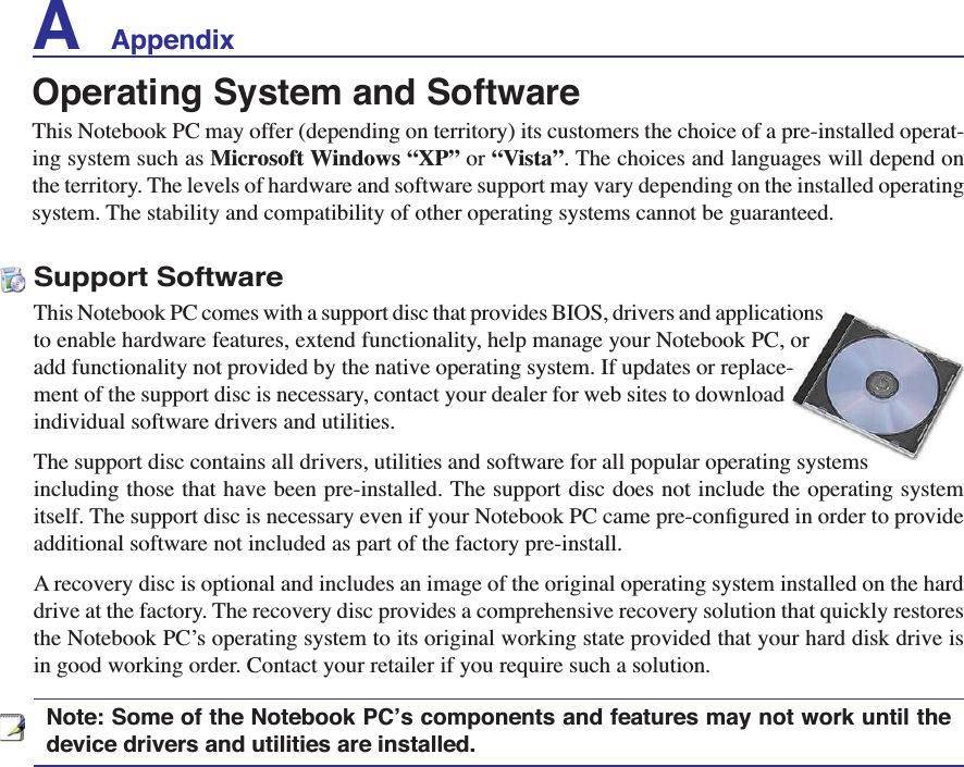 A    AppendixSupport SoftwareThis Notebook PC comes with a support disc that provides BIOS, drivers and applications to enable hardware features, extend functionality, help manage your Notebook PC, or add functionality not provided by the native operating system. If updates or replace-ment of the support disc is necessary, contact your dealer for web sites to download individual software drivers and utilities. The support disc contains all drivers, utilities and software for all popular operating systems including those that have been pre-installed. The support disc does not include the operating system LWVHOI7KHVXSSRUWGLVFLVQHFHVVDU\HYHQLI\RXU1RWHERRN3&amp;FDPHSUHFRQÀJXUHGLQRUGHUWRSURYLGHadditional software not included as part of the factory pre-install. A recovery disc is optional and includes an image of the original operating system installed on the hard drive at the factory. The recovery disc provides a comprehensive recovery solution that quickly restores the Notebook PC’s operating system to its original working state provided that your hard disk drive is in good working order. Contact your retailer if you require such a solution.Note: Some of the Notebook PC’s components and features may not work until the device drivers and utilities are installed.Operating System and SoftwareThis Notebook PC may offer (depending on territory) its customers the choice of a pre-installed operat-ing system such as Microsoft Windows “XP” or “Vista”. The choices and languages will depend on the territory. The levels of hardware and software support may vary depending on the installed operating system. The stability and compatibility of other operating systems cannot be guaranteed.