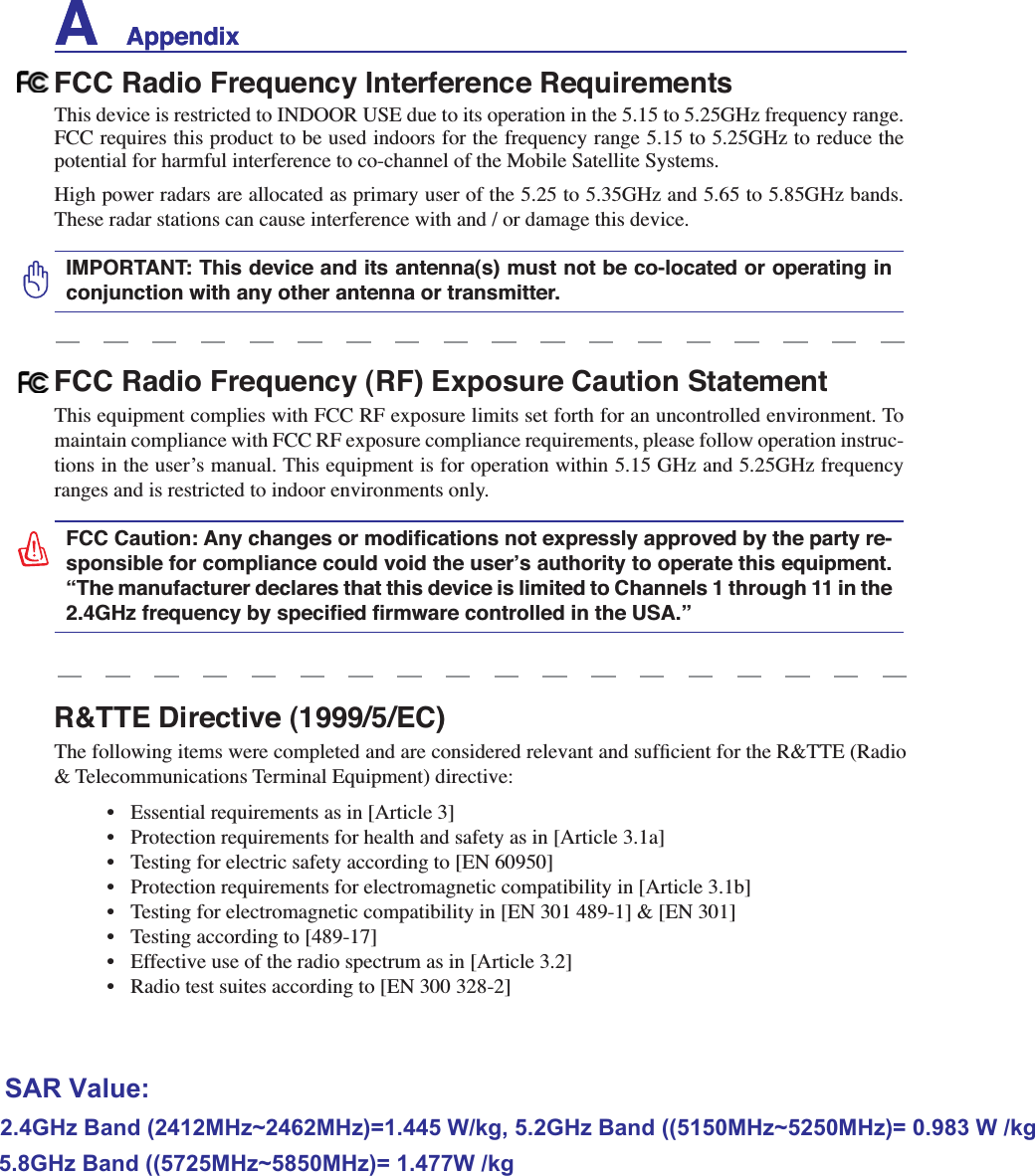 A    AppendixR&amp;TTE Directive (1999/5/EC)7KHIROORZLQJLWHPVZHUHFRPSOHWHGDQGDUHFRQVLGHUHGUHOHYDQWDQGVXIÀFLHQWIRUWKH577(5DGLR&amp; Telecommunications Terminal Equipment) directive: (VVHQWLDOUHTXLUHPHQWVDVLQ&gt;$UWLFOH@ 3URWHFWLRQUHTXLUHPHQWVIRUKHDOWKDQGVDIHW\DVLQ&gt;$UWLFOHD@ 7HVWLQJIRUHOHFWULFVDIHW\DFFRUGLQJWR&gt;(1@ 3URWHFWLRQUHTXLUHPHQWVIRUHOHFWURPDJQHWLFFRPSDWLELOLW\LQ&gt;$UWLFOHE@ 7HVWLQJIRUHOHFWURPDJQHWLFFRPSDWLELOLW\LQ&gt;(1@&gt;(1@ 7HVWLQJDFFRUGLQJWR&gt;@ (IIHFWLYHXVHRIWKHUDGLRVSHFWUXPDVLQ&gt;$UWLFOH@ 5DGLRWHVWVXLWHVDFFRUGLQJWR&gt;(1@FCC Radio Frequency Interference Requirements7KLVGHYLFHLVUHVWULFWHGWR,1&apos;22586(GXHWRLWVRSHUDWLRQLQWKHWR*+]IUHTXHQF\UDQJHFCC requires this product to be used indoors for the frequency range 5.15 to 5.25GHz to reduce the potential for harmful interference to co-channel of the Mobile Satellite Systems.High power radars are allocated as primary user of the 5.25 to 5.35GHz and 5.65 to 5.85GHz bands. These radar stations can cause interference with and / or damage this device.IMPORTANT: This device and its antenna(s) must not be co-located or operating in conjunction with any other antenna or transmitter.FCC Radio Frequency (RF) Exposure Caution StatementThis equipment complies with FCC RF exposure limits set forth for an uncontrolled environment. To maintain compliance with FCC RF exposure compliance requirements, please follow operation instruc-tions in the user’s manual. This equipment is for operation within 5.15 GHz and 5.25GHz frequency ranges and is restricted to indoor environments only.)&amp;&amp;&amp;DXWLRQ$Q\FKDQJHVRUPRGLÀFDWLRQVQRWH[SUHVVO\DSSURYHGE\WKHSDUW\UH-sponsible for compliance could void the user’s authority to operate this equipment. “The manufacturer declares that this device is limited to Channels 1 through 11 in the *+]IUHTXHQF\E\VSHFLÀHGÀUPZDUHFRQWUROOHGLQWKH86$µA    Appendix2.4GHz Band (2412MHz~2462MHz)=1.445 W/kg, 5.2GHz Band ((5150MHz~5250MHz)= 0.983 W /kg5.8GHz Band ((5725MHz~5850MHz)= 1.477W /kgSAR Value: