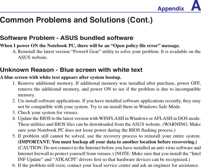 Appendix ACommon Problems and Solutions (Cont.)Software Problem - ASUS bundled software:KHQ,SRZHU21WKH1RWHERRN3&amp;WKHUHZLOOEHDQ´2SHQSROLF\ÀOHHUURUµPHVVDJHA. Reinstall the latest version “Power4 Gear” utility to solve your problem. It is available on the ASUS website.Unknown Reason - Blue screen with white textA blue screen with white text appears after system bootup.1. Remove additional memory. If additional memory was installed after purchase, power OFF, remove the additional memory, and power ON to see if the problem is due to incompatible memory.2. Un-install software applications. If you have installed software applications recently, they may not be compatible with your system. Try to un-install them in Windows Safe Mode.3. Check your system for viruses.  8SGDWHWKH%,26WRWKHODWHVWYHUVLRQZLWK:,1)/$6+LQ:LQGRZVRU$)/$6+LQ&apos;26PRGH7KHVHXWLOLWLHVDQG%,26ÀOHVFDQEHGRZQORDGHGIURPWKH$686ZHEVLWH:$51,1*0DNHVXUH\RXU1RWHERRN3&amp;GRHVQRWORRVHSRZHUGXULQJWKH%,26ÁDVKLQJSURFHVV5. If problem still cannot be solved, use the recovery process to reinstall your entire system. (IMPORTANT: You must backup all your data to another location before recovering.)&amp;$87,21&apos;RQRWFRQQHFWWRWKH,QWHUQHWEHIRUH\RXKDYHLQVWDOOHGDQDQWLYLUXVVRIWZDUHDQG,QWHUQHWÀUHZDOOWRSURWHFW\RXUVHOIIURPYLUXVHV127(0DNHVXUHWKDW\RXLQVWDOOWKH´,QWHO,1)8SGDWHµDQG´$7.$&amp;3,µGULYHUVÀUVWVRWKDWKDUGZDUHGHYLFHVFDQEHUHFRJQL]HG6. If the problem still exist, contact your local service center and ask an engineer for assistance. 