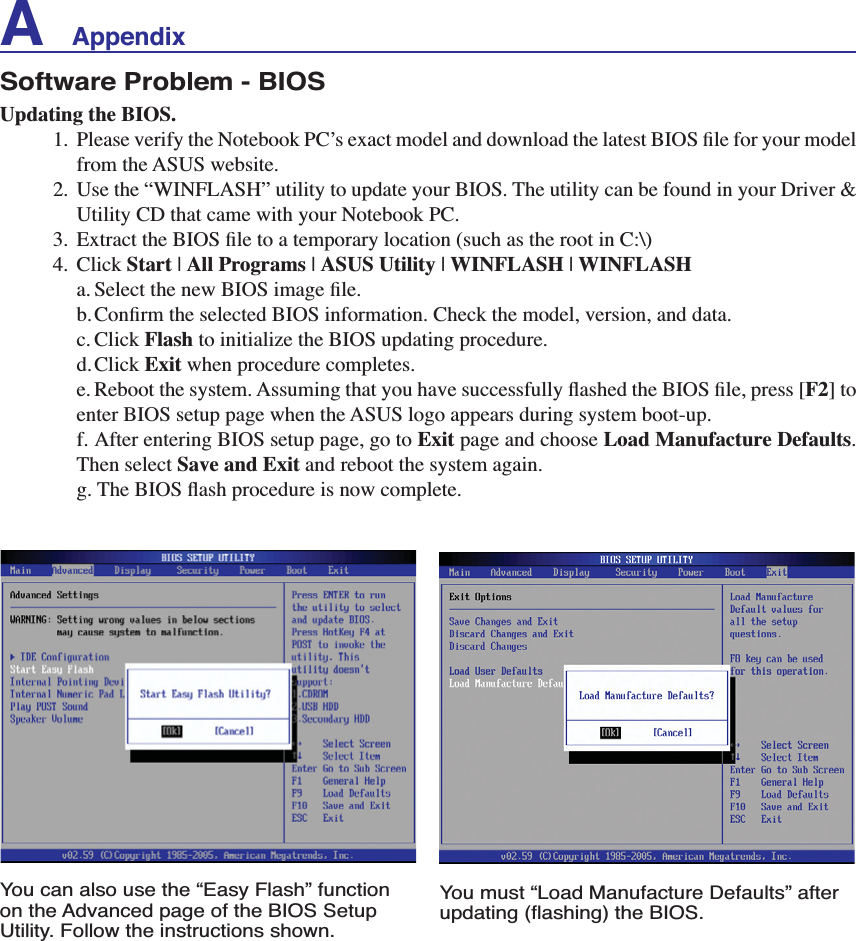 A    AppendixSoftware Problem - BIOSUpdating the BIOS. 3OHDVHYHULI\WKH1RWHERRN3&amp;·VH[DFWPRGHODQGGRZQORDGWKHODWHVW%,26ÀOHIRU\RXUPRGHOfrom the ASUS website. 8VHWKH´:,1)/$6+µXWLOLW\WRXSGDWH\RXU%,267KHXWLOLW\FDQEHIRXQGLQ\RXU&apos;ULYHU8WLOLW\&amp;&apos;WKDWFDPHZLWK\RXU1RWHERRN3&amp; ([WUDFWWKH%,26ÀOHWRDWHPSRUDU\ORFDWLRQVXFKDVWKHURRWLQ&amp;?4. Click Start | All Programs | ASUS Utility | WINFLASH | WINFLASH D6HOHFWWKHQHZ%,26LPDJHÀOH E&amp;RQÀUPWKHVHOHFWHG%,26LQIRUPDWLRQ&amp;KHFNWKHPRGHOYHUVLRQDQGGDWDc. Click Flash to initialize the BIOS updating procedure.d.Click Exit when procedure completes. H5HERRWWKHV\VWHP$VVXPLQJWKDW\RXKDYHVXFFHVVIXOO\ÁDVKHGWKH%,26ÀOHSUHVV&gt;F2@WRenter BIOS setup page when the ASUS logo appears during system boot-up.f. After entering BIOS setup page, go to Exit page and choose Load Manufacture Defaults.Then select Save and Exit and reboot the system again.  J7KH%,26ÁDVKSURFHGXUHLVQRZFRPSOHWHYou can also use the “Easy Flash” function on the Advanced page of the BIOS Setup Utility. Follow the instructions shown.You must “Load Manufacture Defaults” after XSGDWLQJÁDVKLQJWKH%,26