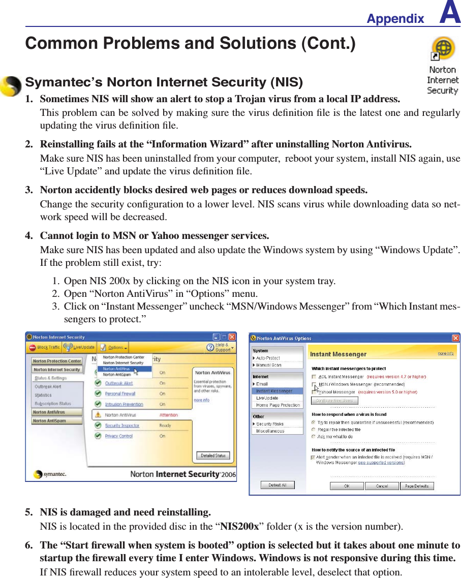 Appendix ACommon Problems and Solutions (Cont.)Symantec’s Norton Internet Security (NIS)1. Sometimes NIS will show an alert to stop a Trojan virus from a local IP address.7KLVSUREOHPFDQEHVROYHGE\PDNLQJVXUHWKHYLUXVGHÀQLWLRQÀOHLVWKHODWHVWRQHDQGUHJXODUO\XSGDWLQJWKHYLUXVGHÀQLWLRQÀOH2. Reinstalling fails at the “Information Wizard” after uninstalling Norton Antivirus.Make sure NIS has been uninstalled from your computer,  reboot your system, install NIS again, use ´/LYH8SGDWHµDQGXSGDWHWKHYLUXVGHÀQLWLRQÀOH3. Norton accidently blocks desired web pages or reduces download speeds.&amp;KDQJHWKHVHFXULW\FRQÀJXUDWLRQWRDORZHUOHYHO1,6VFDQVYLUXVZKLOHGRZQORDGLQJGDWDVRQHW-work speed will be decreased.4. Cannot login to MSN or Yahoo messenger services.Make sure NIS has been updated and also update the Windows system by using “Windows Update”. If the problem still exist, try:1. Open NIS 200x by clicking on the NIS icon in your system tray. 2. Open “Norton AntiVirus” in “Options” menu. 3. Click on “Instant Messenger” uncheck “MSN/Windows Messenger” from “Which Instant mes-sengers to protect.”5. NIS is damaged and need reinstalling.NIS is located in the provided disc in the “NIS200x” folder (x is the version number).  7KH´6WDUWÀUHZDOOZKHQV\VWHPLVERRWHGµRSWLRQLVVHOHFWHGEXWLWWDNHVDERXWRQHPLQXWHWRVWDUWXSWKHÀUHZDOOHYHU\WLPH,HQWHU:LQGRZV:LQGRZVLVQRWUHVSRQVLYHGXULQJWKLVWLPH,I1,6ÀUHZDOOUHGXFHV\RXUV\VWHPVSHHGWRDQLQWROHUDEOHOHYHOGHVHOHFWWKDWRSWLRQ