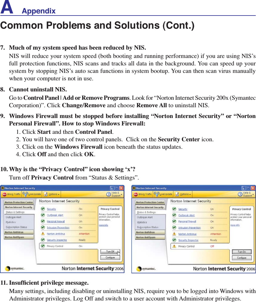 A    Appendix7. Much of my system speed has been reduced by NIS.NIS will reduce your system speed (both booting and running performance) if you are using NIS’s full protection functions, NIS scans and tracks all data in the background. You can speed up your system by stopping NIS’s auto scan functions in system bootup. You can then scan virus manually when your computer is not in use.8. Cannot uninstall NIS.Go to Control Panel | Add or Remove Programs. Look for “Norton Internet Security 200x (Symantec Corporation)”. Click Change/Remove and choose Remove All to uninstall NIS.9. Windows Firewall must be stopped before installing “Norton Internet Security” or “NortonPersonal Firewall”. How to stop Windows Firewall:1. Click Start and then Control Panel.2. You will have one of two control panels.  Click on the Security Center icon.3. Click on the Windows Firewall icon beneath the status updates.4. Click Off and then click OK.10. Why is the “Privacy Control” icon showing ‘x’?Turn off Privacy Control from “Status &amp; Settings”.,QVXIÀFLHQWSULYLOHJHPHVVDJHMany settings, including disabling or uninstalling NIS, require you to be logged into Windows with Administrator privileges. Log Off and switch to a user account with Administrator privileges.Common Problems and Solutions (Cont.)