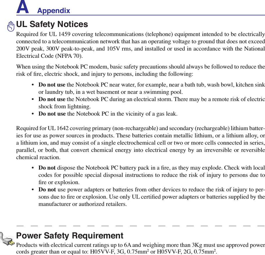 A    AppendixUL Safety NoticesRequired for UL 1459 covering telecommunications (telephone) equipment intended to be electrically connected to a telecommunication network that has an operating voltage to ground that does not exceed 200V peak, 300V peak-to-peak, and 105V rms, and installed or used in accordance with the National Electrical Code (NFPA 70).When using the Notebook PC modem, basic safety precautions should always be followed to reduce the ULVNRIÀUHHOHFWULFVKRFNDQGLQMXU\WRSHUVRQVLQFOXGLQJWKHIROORZLQJ•Do not use the Notebook PC near water, for example, near a bath tub, wash bowl, kitchen sink or laundry tub, in a wet basement or near a swimming pool. • Do not use the Notebook PC during an electrical storm. There may be a remote risk of electric shock from lightning.•Do not use the Notebook PC in the vicinity of a gas leak.Required for UL 1642 covering primary (non-rechargeable) and secondary (rechargeable) lithium batter-ies for use as power sources in products. These batteries contain metallic lithium, or a lithium alloy, or a lithium ion, and may consist of a single electrochemical cell or two or more cells connected in series, parallel, or both, that convert chemical energy into electrical energy by an irreversible or reversible chemical reaction. •Do not GLVSRVHWKH1RWHERRN3&amp;EDWWHU\SDFNLQDÀUHDVWKH\PD\H[SORGH&amp;KHFNZLWKORFDOcodes for possible special disposal instructions to reduce the risk of injury to persons due to ÀUHRUH[SORVLRQ•Do not use power adapters or batteries from other devices to reduce the risk of injury to per-VRQVGXHWRÀUHRUH[SORVLRQ8VHRQO\8/FHUWLÀHGSRZHUDGDSWHUVRUEDWWHULHVVXSSOLHGE\WKHmanufacturer or authorized retailers.Power Safety RequirementProducts with electrical current ratings up to 6A and weighing more than 3Kg must use approved power cords greater than or equal to: H05VV-F, 3G, 0.75mm2 or H05VV-F, 2G, 0.75mm2.