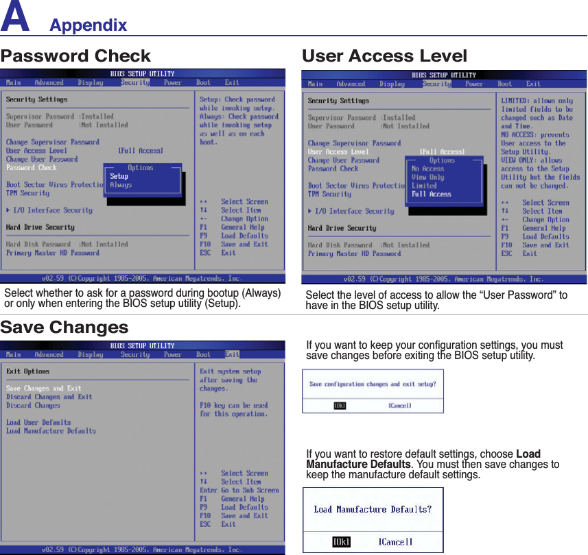 A    AppendixPassword CheckSelect whether to ask for a password during bootup (Always) or only when entering the BIOS setup utility (Setup). Select the level of access to allow the “User Password” to have in the BIOS setup utility.User Access LevelSave Changes,I\RXZDQWWRNHHS\RXUFRQÀJXUDWLRQVHWWLQJV\RXPXVWsave changes before exiting the BIOS setup utility.If you want to restore default settings, choose LoadManufacture Defaults. You must then save changes to keep the manufacture default settings.