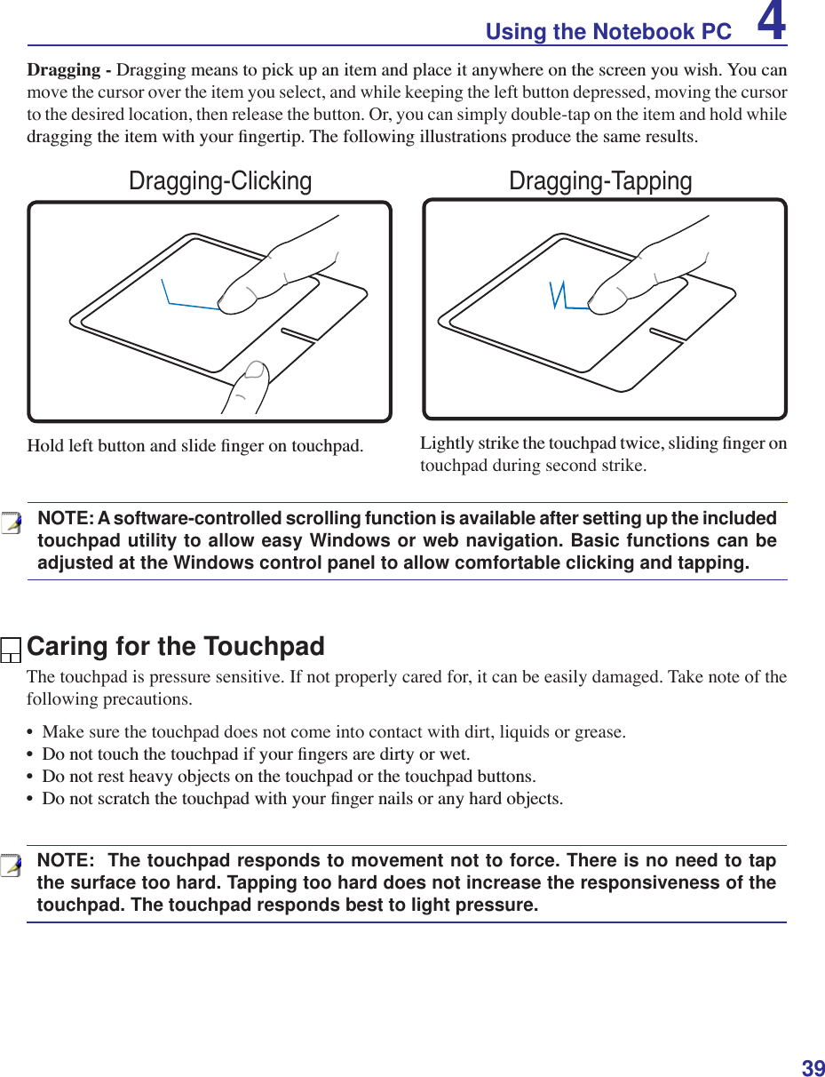 39Using the Notebook PC 4Caring for the TouchpadThe touchpad is pressure sensitive. If not properly cared for, it can be easily damaged. Take note of the following precautions.•  Make sure the touchpad does not come into contact with dirt, liquids or grease.&apos;RQRWWRXFKWKHWRXFKSDGLI\RXUÀQJHUVDUHGLUW\RUZHW&apos;RQRWUHVWKHDY\REMHFWVRQWKHWRXFKSDGRUWKHWRXFKSDGEXWWRQV&apos;RQRWVFUDWFKWKHWRXFKSDGZLWK\RXUÀQJHUQDLOVRUDQ\KDUGREMHFWVDragging -&apos;UDJJLQJPHDQVWRSLFNXSDQLWHPDQGSODFHLWDQ\ZKHUHRQWKHVFUHHQ\RXZLVK&lt;RXFDQmove the cursor over the item you select, and while keeping the left button depressed, moving the cursor to the desired location, then release the button. Or, you can simply double-tap on the item and hold while GUDJJLQJWKHLWHPZLWK\RXUÀQJHUWLS7KHIROORZLQJLOOXVWUDWLRQVSURGXFHWKHVDPHUHVXOWV+ROGOHIWEXWWRQDQGVOLGHÀQJHURQWRXFKSDG /LJKWO\VWULNHWKHWRXFKSDGWZLFHVOLGLQJÀQJHURQtouchpad during second strike.Dragging-Clicking Dragging-TappingNOTE: A software-controlled scrolling function is available after setting up the included touchpad utility to allow easy Windows or web navigation. Basic functions can be adjusted at the Windows control panel to allow comfortable clicking and tapping.NOTE:  The touchpad responds to movement not to force. There is no need to tap the surface too hard. Tapping too hard does not increase the responsiveness of the touchpad. The touchpad responds best to light pressure.