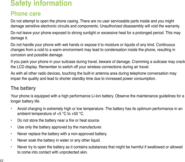 12Safety informationPhone careDo not attempt to open the phone casing. There are no user serviceable parts inside and you might damage sensitive electronic circuits and components. Unauthorized disassembly will void the warranty.Do not leave your phone exposed to strong sunlight or excessive heat for a prolonged period. This may damage it.Do not handle your phone with wet hands or expose it to moisture or liquids of any kind. Continuous changes from a cold to a warm environment may lead to condensation inside the phone, resulting in corrosion and possible damage.If you pack your phone in your suitcase during travel, beware of damage. Cramming a suitcase may crack the LCD display. Remember to switch off your wireless connections during air travel.As with all other radio devices, touching the built-in antenna area during telephone conversation may impair the quality and lead to shorter standby time due to increased power consumption.The batteryYour phone is equipped with a high performance Li-Ion battery. Observe the maintenance guidelines for a longer battery life.•   Avoid charging in extremely high or low temperature. The battery has its optimum performance in an ambient temperature of +5 °C to +50 °C.•   Do not store the battery near a re or heat source.•   Use only the battery approved by the manufacturer.•   Never replace the battery with a non-approved battery.•   Never soak the battery in water or any other liquid.•   Never try to open the battery as it contains substances that might be harmful if swallowed or allowed to come into contact with unprotected skin.