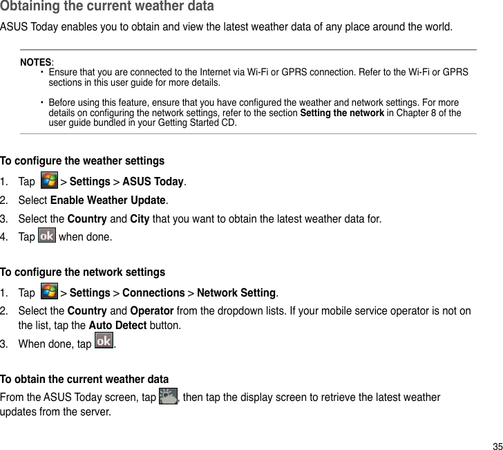 35Obtaining the current weather dataASUS Today enables you to obtain and view the latest weather data of any place around the world. NOTES:    •  Ensure that you are connected to the Internet via Wi-Fi or GPRS connection. Refer to the Wi-Fi or GPRS      sections in this user guide for more details.    •  Before using this feature, ensure that you have congured the weather and network settings. For more      details on conguring the network settings, refer to the section Setting the network in Chapter 8 of the      user guide bundled in your Getting Started CD.To congure the weather settings1.  Tap    &gt; Settings &gt; ASUS Today.2.  Select Enable Weather Update.3.  Select the Country and City that you want to obtain the latest weather data for.4.  Tap   when done.To congure the network settings1.  Tap    &gt; Settings &gt; Connections &gt; Network Setting.2.  Select the Country and Operator from the dropdown lists. If your mobile service operator is not on the list, tap the Auto Detect button.3.  When done, tap  . To obtain the current weather dataFrom the ASUS Today screen, tap  , then tap the display screen to retrieve the latest weather updates from the server.