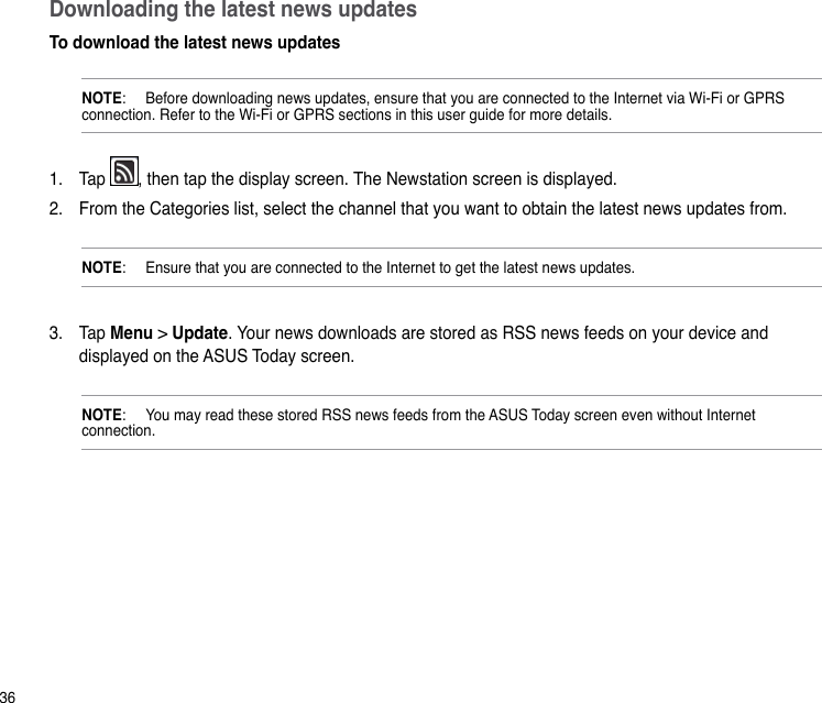 36Downloading the latest news updatesTo download the latest news updates NOTE:   Before downloading news updates, ensure that you are connected to the Internet via Wi-Fi or GPRS connection. Refer to the Wi-Fi or GPRS sections in this user guide for more details.1.  Tap  , then tap the display screen. The Newstation screen is displayed.2.  From the Categories list, select the channel that you want to obtain the latest news updates from.NOTE:   Ensure that you are connected to the Internet to get the latest news updates.3.  Tap Menu &gt; Update. Your news downloads are stored as RSS news feeds on your device and displayed on the ASUS Today screen. NOTE:   You may read these stored RSS news feeds from the ASUS Today screen even without Internet connection.